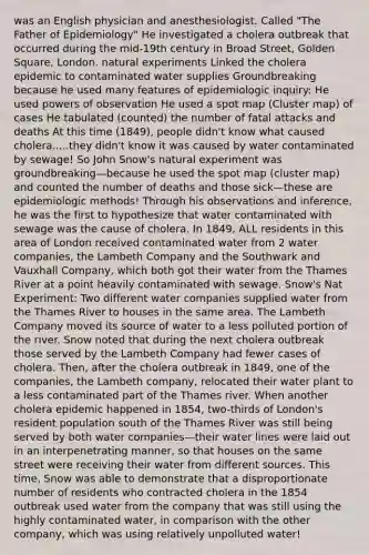 was an English physician and anesthesiologist. Called "The Father of Epidemiology" He investigated a cholera outbreak that occurred during the mid-19th century in Broad Street, Golden Square, London. natural experiments Linked the cholera epidemic to contaminated water supplies Groundbreaking because he used many features of epidemiologic inquiry: He used powers of observation He used a spot map (Cluster map) of cases He tabulated (counted) the number of fatal attacks and deaths At this time (1849), people didn't know what caused cholera.....they didn't know it was caused by water contaminated by sewage! So John Snow's natural experiment was groundbreaking—because he used the spot map (cluster map) and counted the number of deaths and those sick—these are epidemiologic methods! Through his observations and inference, he was the first to hypothesize that water contaminated with sewage was the cause of cholera. In 1849, ALL residents in this area of London received contaminated water from 2 water companies, the Lambeth Company and the Southwark and Vauxhall Company, which both got their water from the Thames River at a point heavily contaminated with sewage. Snow's Nat Experiment: Two different water companies supplied water from the Thames River to houses in the same area. The Lambeth Company moved its source of water to a less polluted portion of the river. Snow noted that during the next cholera outbreak those served by the Lambeth Company had fewer cases of cholera. Then, after the cholera outbreak in 1849, one of the companies, the Lambeth company, relocated their water plant to a less contaminated part of the Thames river. When another cholera epidemic happened in 1854, two-thirds of London's resident population south of the Thames River was still being served by both water companies—their water lines were laid out in an interpenetrating manner, so that houses on the same street were receiving their water from different sources. This time, Snow was able to demonstrate that a disproportionate number of residents who contracted cholera in the 1854 outbreak used water from the company that was still using the highly contaminated water, in comparison with the other company, which was using relatively unpolluted water!