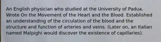 An English physician who studied at the University of Padua. Wrote On the Movement of the Heart and the Blood. Established an understanding of the circulation of the blood and the structure and function of arteries and veins. (Later on, an Italian named Malpighi would discover the existence of capillaries).