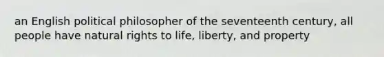 an English political philosopher of the seventeenth century, all people have natural rights to life, liberty, and property