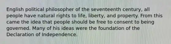 English political philosopher of the seventeenth century, all people have natural rights to life, liberty, and property. From this came the idea that people should be free to consent to being governed. Many of his ideas were the foundation of the Declaration of Independence.