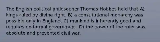 The English political philosopher Thomas Hobbes held that A) kings ruled by divine right. B) a constitutional monarchy was possible only in England. C) mankind is inherently good and requires no formal government. D) the power of the ruler was absolute and prevented civil war.