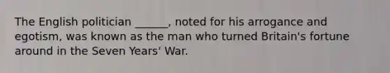 The English politician ______, noted for his arrogance and egotism, was known as the man who turned Britain's fortune around in the Seven Years' War.