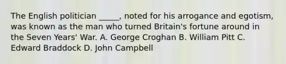 The English politician _____, noted for his arrogance and egotism, was known as the man who turned Britain's fortune around in the Seven Years' War. A. George Croghan B. William Pitt C. Edward Braddock D. John Campbell