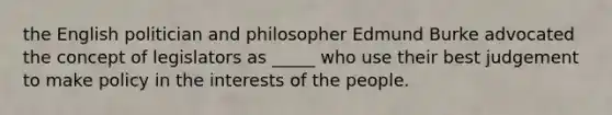 the English politician and philosopher Edmund Burke advocated the concept of legislators as _____ who use their best judgement to make policy in the interests of the people.