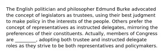 The English politician and philosopher Edmund Burke advocated the concept of legislators as trustees, using their best judgment to make policy in the interests of the people. Others prefer the concept of representatives as instructed delegates, mirroring the preferences of their constituents. Actually, members of Congress are _________, adopting both trustee and instructed delegate roles as they strive to be both representatives and policymakers.