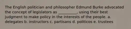 The English politician and philosopher Edmund Burke advocated the concept of legislators as __________, using their best judgment to make policy in the interests of the people. a. delegates b. instructors c. partisans d. politicos e. trustees