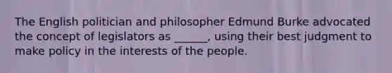 The English politician and philosopher Edmund Burke advocated the concept of legislators as ______, using their best judgment to make policy in the interests of the people.