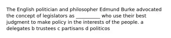 The English politician and philosopher Edmund Burke advocated the concept of legislators as __________ who use their best judgment to make policy in the interests of the people. a delegates b trustees c partisans d politicos