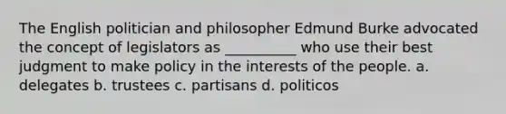 The English politician and philosopher Edmund Burke advocated the concept of legislators as __________ who use their best judgment to make policy in the interests of the people. a. delegates b. trustees c. partisans d. politicos