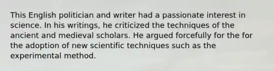 This English politician and writer had a passionate interest in science. In his writings, he criticized the techniques of the ancient and medieval scholars. He argued forcefully for the for the adoption of new scientific techniques such as the experimental method.