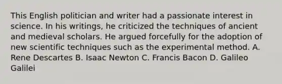 This English politician and writer had a passionate interest in science. In his writings, he criticized the techniques of ancient and medieval scholars. He argued forcefully for the adoption of new scientific techniques such as the experimental method. A. Rene Descartes B. Isaac Newton C. Francis Bacon D. Galileo Galilei