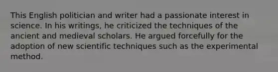 This English politician and writer had a passionate interest in science. In his writings, he criticized the techniques of the ancient and medieval scholars. He argued forcefully for the adoption of new scientific techniques such as the experimental method.