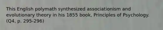 This English polymath synthesized associationism and evolutionary theory in his 1855 book, Principles of Psychology. (Q4, p. 295-296)