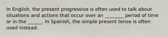 In English, the present progressive is often used to talk about situations and actions that occur over an ________ period of time or in the ______. In Spanish, the simple present tense is often used instead.