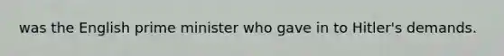 was the English prime minister who gave in to Hitler's demands.