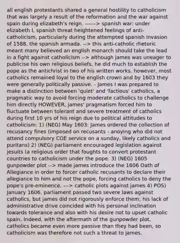 all english protestants shared a general hostility to catholicism that was largely a result of the reformation and the war against spain during elizabeth's reign. ------> spanish war: under elizabeth I, spanish threat heightened feelings of anti-catholicism, particularly during the attempted spanish invasion of 1588, the spanish armada. --> this anti-catholic rhetoric meant many believed an english monarch should take the lead in a fight against catholicism --> although james was uneager to publicise his own religious beliefs, he did much to establish the pope as the antichrist in two of his written works. however, most catholics remained loyal to the english crown and by 1603 they were generally politically passive. - James I was prepared to make a distinction between 'quiet' and 'factious' catholics, a pragmatic way to avoid forcing moderate catholics to challenge him directly HOWEVER, james' pragmatism forced him to fluctuate between tolerant and severe treatment of catholics during first 10 yrs of his reign due to political attitudes to catholicism: 1) (NEG) May 1603: James ordered the collection of recusancy fines (imposed on recusants - anoying who did not attend compulsory COE service on a sunday, likely catholics and puritans) 2) (NEG) parliament encouraged legislation against jesuits (a religious order that foughts to convert protestant countries to catholicism under the pope. 3) (NEG) 1605 gunpowder plot --> made james introduce the 1606 Oath of Allegiance in order to forcer catholic recusants to declare their allegiance to him and not the pope, forcing catholics to deny the pope's pre-eminence. ---> catholic plots against james 4) POS) January 1606, parliament passed two severe laws against catholics, but james did not rigorously enforce them; his lack of administrative drive coincided with his personal inclination towards tolerance and also with his desire not to upset catholic spain. Indeed, with the aftermath of the gunpowder plot, catholics became even more passive than they had been, so catholicism was therefore not such a threat to james.