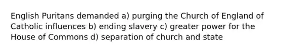 English Puritans demanded a) purging the Church of England of Catholic influences b) ending slavery c) greater power for the House of Commons d) separation of church and state