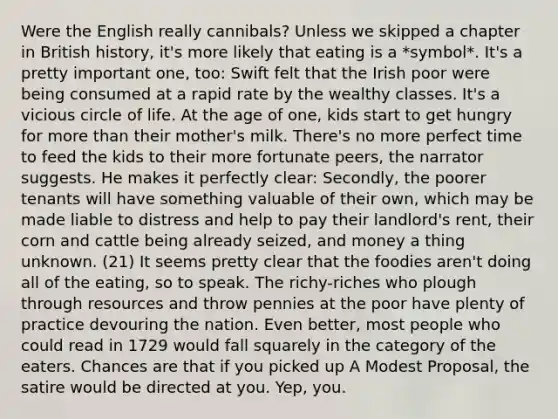 Were the English really cannibals? Unless we skipped a chapter in British history, it's more likely that eating is a *symbol*. It's a pretty important one, too: Swift felt that the Irish poor were being consumed at a rapid rate by the wealthy classes. It's a vicious circle of life. At the age of one, kids start to get hungry for more than their mother's milk. There's no more perfect time to feed the kids to their more fortunate peers, the narrator suggests. He makes it perfectly clear: Secondly, the poorer tenants will have something valuable of their own, which may be made liable to distress and help to pay their landlord's rent, their corn and cattle being already seized, and money a thing unknown. (21) It seems pretty clear that the foodies aren't doing all of the eating, so to speak. The richy-riches who plough through resources and throw pennies at the poor have plenty of practice devouring the nation. Even better, most people who could read in 1729 would fall squarely in the category of the eaters. Chances are that if you picked up A Modest Proposal, the satire would be directed at you. Yep, you.