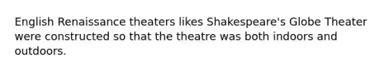 English Renaissance theaters likes Shakespeare's Globe Theater were constructed so that the theatre was both indoors and outdoors.