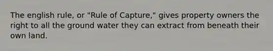The english rule, or "Rule of Capture," gives property owners the right to all the ground water they can extract from beneath their own land.