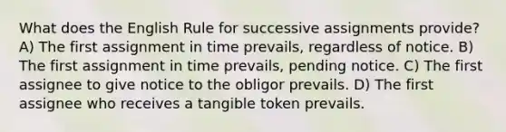 What does the English Rule for successive assignments provide? A) The first assignment in time prevails, regardless of notice. B) The first assignment in time prevails, pending notice. C) The first assignee to give notice to the obligor prevails. D) The first assignee who receives a tangible token prevails.