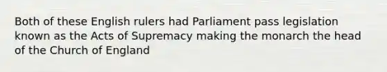 Both of these English rulers had Parliament pass legislation known as the Acts of Supremacy making the monarch the head of the Church of England