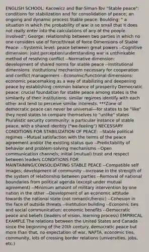 ENGLISH SCHOOL: Kacowicz and Bar-Siman-Tov "Stable peace": conditions for stabilization and for consolidation of peace; an ongoing and dynamic process Stable peace: Boulding: " a situation in which the probability of war is so small that it does not really enter into the calculations of any of the people involved"; George: relationship between two parties in which no one considers use of force/threat of force Dimensions of Stable Peace: --Systemic level: peace between great powers --Cognitive dimension: joint perception/understanding war is unthinkable method of resolving conflict --Normative dimension: development of shared norms for stable peace --Institutional dimensions: institutions/ mechanism necessary for cooperation and conflict management --Economic/functional dimensions: economic peacemaking as a way of stabilizing and deepening peace by establishing common balance of prosperity Democratic peace: crucial foundation for stable peace among states is the similarity of their institutions; similar regimes identify with each other and tend to perceive similar interests. ***Zone of democratic peace can never be universal—for states to be "like" they need states to compare themselves to "unlike" states Pluralistic security community: a particular instance of stable peace, with a shared identity ("we-feeling") NECESSARY CONDITIONS FOR STABILIZATION OF PEACE: --Stable political regimes --Mutual satisfaction with the terms of the peace agreement and/or the existing status quo --Predictability of behavior and problem-solving mechanisms --Open communication channels; initial (mutual) trust and respect between leaders CONDITIONS FOR MAINTAINING/CONSOLIDATING STABLE PEACE --Compatible self images; development of community --Increase in the strength of the system of relationship between parties --Removal of national boundaries from political agenda (except under mutual agreement) --Minimum amount of military intervention by one nation in the other --Development of an economic attitude towards the national state (not romantic/heroic) --Cohesion in the face of outside threats --Institution building --Economic ties and social communication; economic benefits --Democratic peace and beliefs (leaders of vision, learning process) EMPIRICAL EXAMPLE The relations between the United States and Canada since the beginning of the 20th century. democratic peace but more than that, no expectation of war, NAFTA, economic ties, community, lots of crossing border relations (universities, jobs, etc.)