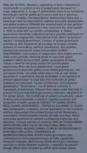 ENGLISH SCHOOL: Kacowicz, expanding on Bull's international society/order in context of era of globalization Kacowicz's 2 major arguments: 1. In age of globalization there is an increasing (functional) need for global governance (just like in previous period of "complex interdependence" Keohane/Nye there was a functional need for international regimes) Economic globalization and global problems DEMAND the establishment of new political mechanisms/global governance that transcend the state system in order to cope with our world's complexities. 2. Global governance should be understood along a possible continuum of governance ranging from international order (Bull's "anarchical society") to world government. Concept of global governance provides us with theoretical terminology to analyze complex systems of rule-making, political coordination, and problem-solving that transcends states and societies GLOBAL GOVERNANCE: mechanisms of cooperation when states and non state actors provide collective goods to cope with global problems (WHO during COVID, global governance of trade). Theres a need for the great powers for provide global governance When we have globalization, need global governance to deal with global issues Global governance—not just about states, non state actors play a role as well Global governance: a qualitative change embedded in the demand of political globalization to cope with the challenges of global problems (environment, nuclear proliferation) and economic globalization "Governance": rise of political authority in framework of institutions different from nation-state that help in process of governing Global governance elements: regulation of the global sphere, the multiplicity of spheres of authority, nature of actors and individuals involved in regulative process and production of public goods IN CONTEXT OF GLOBAL ISSUES, NEED GLOBAL GOVERNANCE----STATES ILL-EQUIPPED TO TACKLE New medievalism: a modern, secular equivalent to the universal political organization that existed Europe before Westphalia—sovereignty shared between vassals beneath and Pope above; individuals governed by numeral overlapping authorities and identities, multiple spheres of authority SIMILAR TO NEOLIBERAL INSTITUTIONALISM'S FOCUS ON FUNCTIONAL NEED FOR INTERNATIOANL REGIMES DURING COMPLEX INTERDEPEDNECE, NOW NEED FOR GLOBAL GOVERNANCE BC GLOBALIZATION/GLOBAL ISSUES Global governance has contributed to the erosion/diminution of state capabilities (empirical example: WHO during COVID working to distribute vaccines to all the different countries----relaitelvy successful, though efforts were impeded by selfish great power states)