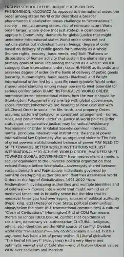 ENGLISH SCHOOL OFFERS UNIQUE FOCUS ON THIS PHENOMENON: KACOWICZ As opposed to International order: the order among states World order describes a broader phenomenon Globalization poses challenge to "international" society—-not just among states, rise of nonstate actors World order: larger, whole globe (not just states). A cosmopolitan approach. Community; demands for global justice that might undermine international states World order: units not just nations-states but individual human beings; degree of order based on delivery of public goods for humanity as a whole (human rights, secuirty, basic needs, etc) Bull: "Patterns or dispositions of human activity that sustain the elementary or primary goals of social life among mankind as a whole" WIDER category than international order; takes HUMANS as its units and assesses degree of order on the basis of delivery of public goods (security, human rights, basic needs) Blackwell and Wright International order: led by a specific country/power World order: shared understanding among major powers to limit potential for serious confrontation (RARE HISTORICALLY) WORLD ORDER: normative terms: international ethics; how the world should be (Huntington, Fukuyama) may overlap with global governance. Loose concept (whether we are heading to new Cold War with US-China) Order in social life: life, truth, and property Order: assumes pattern of behavior or consistent arrangement—norms, rules, and conventions. Order vs. justice in world politics Order: status quo, conservative Justice: may be radical/revisionary Mechanisms of Order in Global Society: common interests, norms, principles International institutions: Balance of power International law Diplomacy War as organized violence The role of great powers: institutionalized balance of power MAY NEED TO SHIFT TOWARDS BETTER WORLD INSTITUTIONS NOT JUST INTERNATIONAL **TO ACHIEVE WORLD ORDER, MAY NEED SHIFT TOWARDS GLOBAL GOVERNANCE** New medievalism: a modern, secular equivalent to the universal political organization that existed Europe before Westphalia—sovereignty shared between vassals beneath and Pope above; individuals governed by numeral overlapping authorities and identities Alternative World Orders in the Age of Globalization, 1991-2022 "New Medievalism": overlapping authorities and multiple identities End of cold war—> moving into a world that might remind us of medieval times; not in brutality sense but the idea that in medieval times you had overlapping sources of political authority (Pope, king, etc) (Metaphor now: State, political communities above/below the state (EU, transnational communities) A cultural "Clash of Civilizations" (Huntington) End of COld War means there's no longer IDEOLOGICAL conflict (not capitalism vs. socialism, democracy vs. authoritarian)CULTURAL (religious, ethnic, etc) identities are the NEW source of conflict Divided world into "civilizations"----very controversially divided, but his argument has held a lot of power within IR Liberal globalism: "The End of History?" (Fukuyama) Had a very liberal and optimistic view of end of Cold War—-end of history Liberal values WON over socialism and Marxism