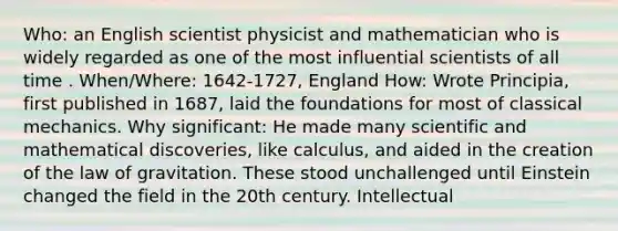 Who: an English scientist physicist and mathematician who is widely regarded as one of the most influential scientists of all time . When/Where: 1642-1727, England How: Wrote Principia, first published in 1687, laid the foundations for most of classical mechanics. Why significant: He made many scientific and mathematical discoveries, like calculus, and aided in the creation of the law of gravitation. These stood unchallenged until Einstein changed the field in the 20th century. Intellectual