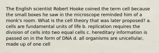 The English scientist Robert Hooke coined the term cell because the small boxes he saw in the microscope reminded him of a monk's room. What is the cell theory that was later proposed? a. cells are fundamental units of life b. replication requires the division of cells into two equal cells c. hereditary information is passed on in the form of DNA d. all organisms are unicellular, made up of one cell