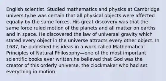 English scientist. Studied mathematics and physics at Cambridge university.he was certain that all physical objects were affected equally by the same forces. His great discovery was that the same force ruled motion of the planets and all matter on earths and in space. He discovered the law of universal gravity which stated every object in the universe attracts every other object. In 1687, he published his ideas in a work called Mathematical Principles of Natural Philosophy—one of the most important scientific books ever written.he believed that God was the creator of this orderly universe, the clockmaker who had set everything in motion.