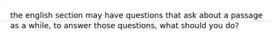 the english section may have questions that ask about a passage as a while, to answer those questions, what should you do?