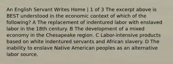 An English Servant Writes Home | 1 of 3 The excerpt above is BEST understood in the economic context of which of the following? A The replacement of indentured labor with enslaved labor in the 18th century. B The development of a mixed economy in the Chesapeake region. C Labor-intensive products based on white indentured servants and African slavery. D The inability to enslave Native American peoples as an alternative labor source.