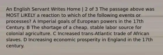 An English Servant Writes Home | 2 of 3 The passage above was MOST LIKELY a reaction to which of the following events or processes? A Imperial goals of European powers in the 17th Century. B The shortage of a cheap, stable labor source for colonial agriculture. C Increased trans-Atlantic trade of African slaves. D Increasing economic prosperity in England in the 17th century.