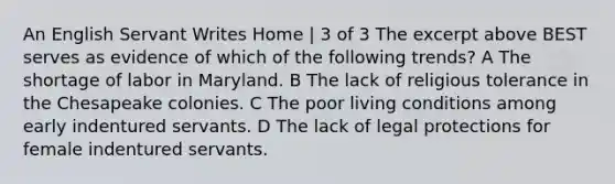 An English Servant Writes Home | 3 of 3 The excerpt above BEST serves as evidence of which of the following trends? A The shortage of labor in Maryland. B The lack of religious tolerance in the Chesapeake colonies. C The poor living conditions among early indentured servants. D The lack of legal protections for female indentured servants.