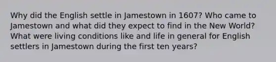 Why did the English settle in Jamestown in 1607? Who came to Jamestown and what did they expect to find in the New World? What were living conditions like and life in general for English settlers in Jamestown during the first ten years?