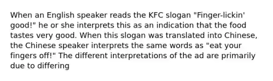 When an English speaker reads the KFC slogan "Finger-lickin' good!" he or she interprets this as an indication that the food tastes very good. When this slogan was translated into Chinese, the Chinese speaker interprets the same words as "eat your fingers off!" The different interpretations of the ad are primarily due to differing