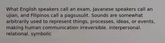 What English speakers call an exam, Javanese speakers call an ujian, and Filipinos call a pagsusulit. Sounds are somewhat arbitrarily used to represent things, processes, ideas, or events, making human communication irreversible. interpersonal. relational. symbolic