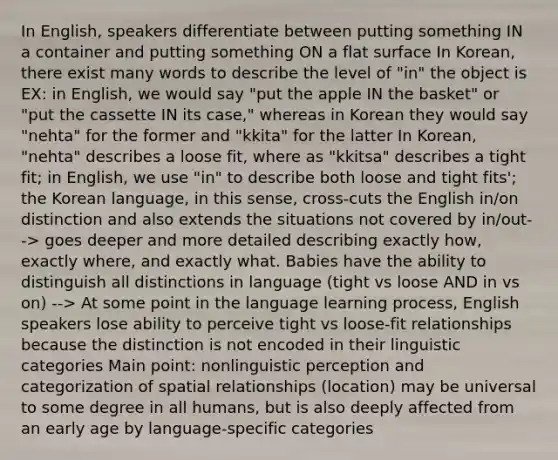 In English, speakers differentiate between putting something IN a container and putting something ON a flat surface In Korean, there exist many words to describe the level of "in" the object is EX: in English, we would say "put the apple IN the basket" or "put the cassette IN its case," whereas in Korean they would say "nehta" for the former and "kkita" for the latter In Korean, "nehta" describes a loose fit, where as "kkitsa" describes a tight fit; in English, we use "in" to describe both loose and tight fits'; the Korean language, in this sense, cross-cuts the English in/on distinction and also extends the situations not covered by in/out--> goes deeper and more detailed describing exactly how, exactly where, and exactly what. Babies have the ability to distinguish all distinctions in language (tight vs loose AND in vs on) --> At some point in the language learning process, English speakers lose ability to perceive tight vs loose-fit relationships because the distinction is not encoded in their linguistic categories Main point: nonlinguistic perception and categorization of spatial relationships (location) may be universal to some degree in all humans, but is also deeply affected from an early age by language-specific categories