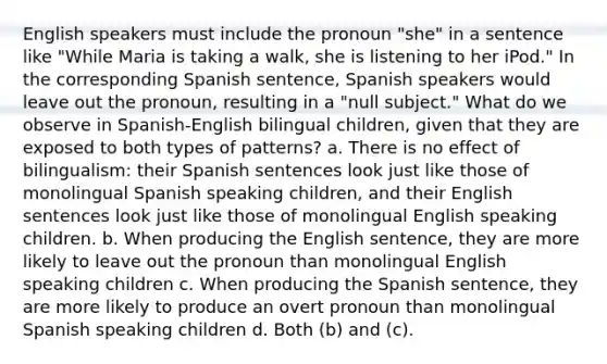 English speakers must include the pronoun "she" in a sentence like "While Maria is taking a walk, she is listening to her iPod." In the corresponding Spanish sentence, Spanish speakers would leave out the pronoun, resulting in a "null subject." What do we observe in Spanish-English bilingual children, given that they are exposed to both types of patterns? a. There is no effect of bilingualism: their Spanish sentences look just like those of monolingual Spanish speaking children, and their English sentences look just like those of monolingual English speaking children. b. When producing the English sentence, they are more likely to leave out the pronoun than monolingual English speaking children c. When producing the Spanish sentence, they are more likely to produce an overt pronoun than monolingual Spanish speaking children d. Both (b) and (c).