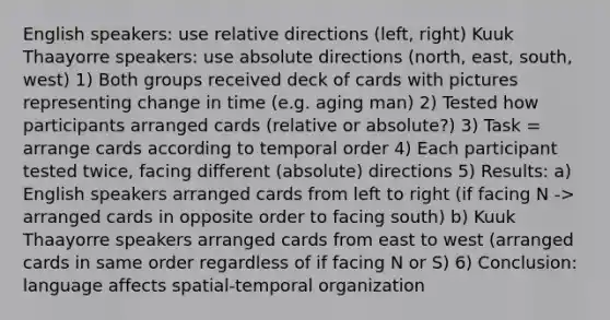 English speakers: use relative directions (left, right) Kuuk Thaayorre speakers: use absolute directions (north, east, south, west) 1) Both groups received deck of cards with pictures representing change in time (e.g. aging man) 2) Tested how participants arranged cards (relative or absolute?) 3) Task = arrange cards according to temporal order 4) Each participant tested twice, facing different (absolute) directions 5) Results: a) English speakers arranged cards from left to right (if facing N -> arranged cards in opposite order to facing south) b) Kuuk Thaayorre speakers arranged cards from east to west (arranged cards in same order regardless of if facing N or S) 6) Conclusion: language affects spatial-temporal organization