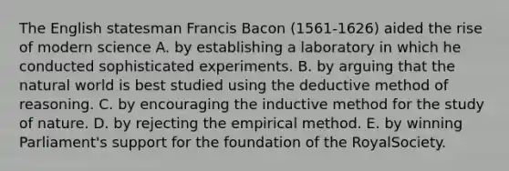 The English statesman Francis Bacon (1561-1626) aided the rise of modern science A. by establishing a laboratory in which he conducted sophisticated experiments. B. by arguing that the natural world is best studied using the deductive method of reasoning. C. by encouraging the inductive method for the study of nature. D. by rejecting the empirical method. E. by winning Parliament's support for the foundation of the RoyalSociety.