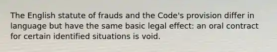 The English statute of frauds and the Code's provision differ in language but have the same basic legal effect: an oral contract for certain identified situations is void.