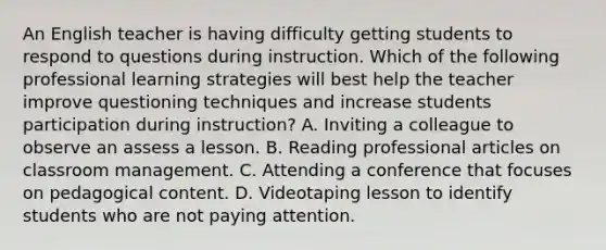 An English teacher is having difficulty getting students to respond to questions during instruction. Which of the following professional learning strategies will best help the teacher improve questioning techniques and increase students participation during instruction? A. Inviting a colleague to observe an assess a lesson. B. Reading professional articles on classroom management. C. Attending a conference that focuses on pedagogical content. D. Videotaping lesson to identify students who are not paying attention.