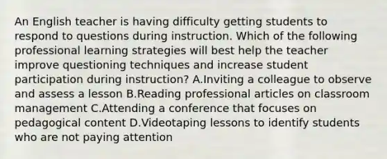 An English teacher is having difficulty getting students to respond to questions during instruction. Which of the following professional learning strategies will best help the teacher improve questioning techniques and increase student participation during instruction? A.Inviting a colleague to observe and assess a lesson B.Reading professional articles on classroom management C.Attending a conference that focuses on pedagogical content D.Videotaping lessons to identify students who are not paying attention