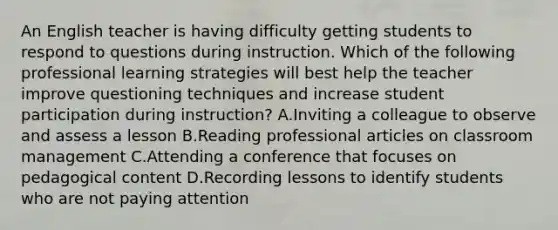 An English teacher is having difficulty getting students to respond to questions during instruction. Which of the following professional learning strategies will best help the teacher improve questioning techniques and increase student participation during instruction? A.Inviting a colleague to observe and assess a lesson B.Reading professional articles on classroom management C.Attending a conference that focuses on pedagogical content D.Recording lessons to identify students who are not paying attention