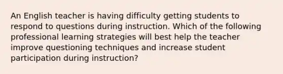 An English teacher is having difficulty getting students to respond to questions during instruction. Which of the following professional learning strategies will best help the teacher improve questioning techniques and increase student participation during instruction?