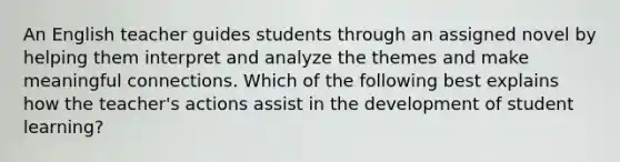 An English teacher guides students through an assigned novel by helping them interpret and analyze the themes and make meaningful connections. Which of the following best explains how the teacher's actions assist in the development of student learning?