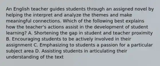 An English teacher guides students through an assigned novel by helping the interpret and analyze the themes and make meaningful connections. Which of the following best explains how the teacher's actions assist in the development of student learning? A. Shortening the gap in student and teacher proximity B. Encouraging students to be actively involved in their assignment C. Emphasizing to students a passion for a particular subject area D. Assisting students in articulating their understanding of the text